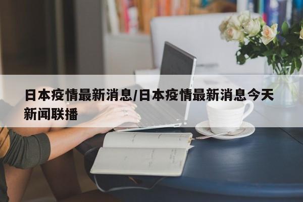 日本疫情最新消息/日本疫情最新消息今天 新闻联播