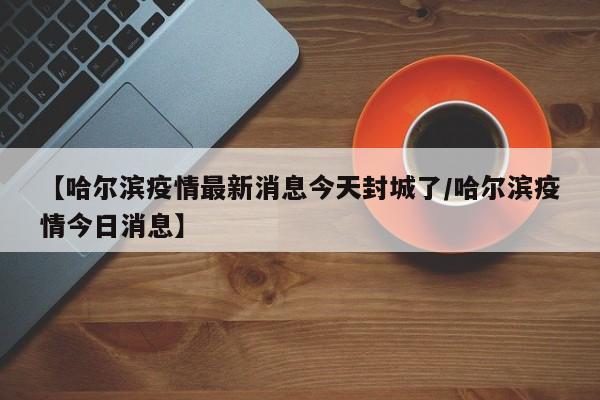 【哈尔滨疫情最新消息今天封城了/哈尔滨疫情今日消息】