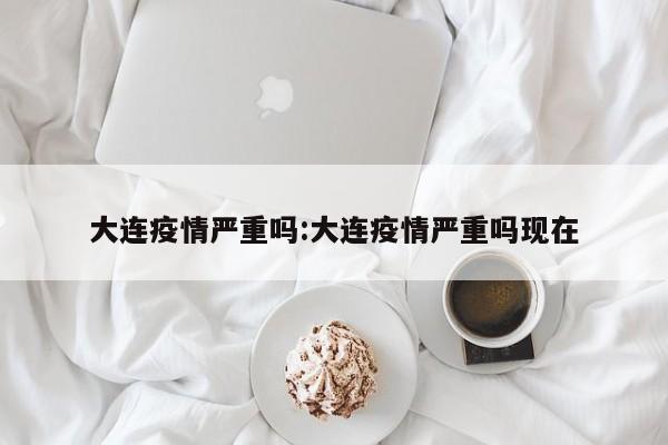 大连疫情严重吗:大连疫情严重吗现在