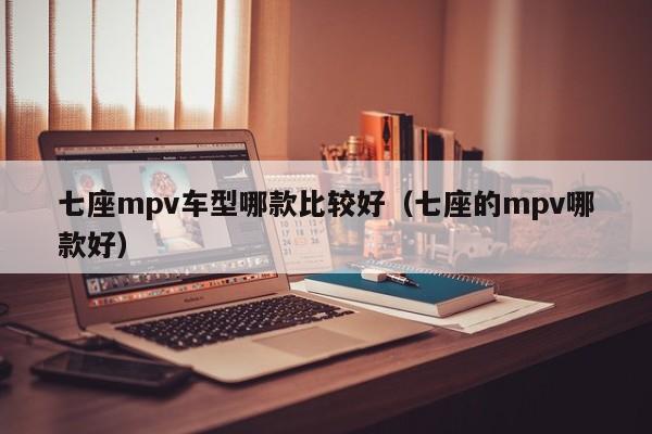 七座mpv车型哪款比较好(七座的mpv哪款好)