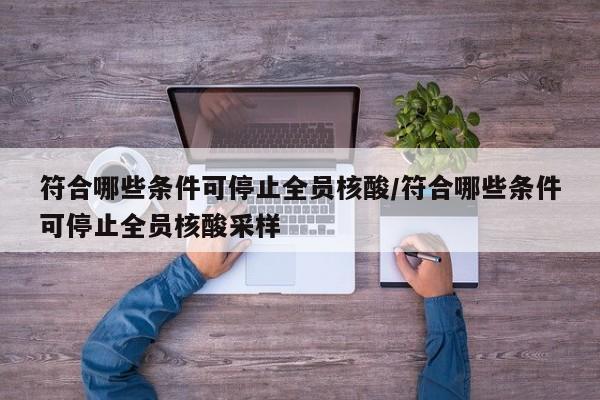 符合哪些条件可停止全员核酸/符合哪些条件可停止全员核酸采样