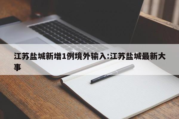 江苏盐城新增1例境外输入:江苏盐城最新大事